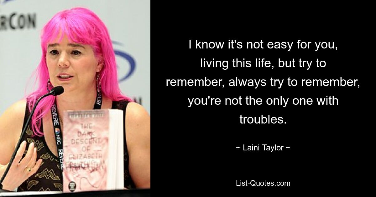 I know it's not easy for you, living this life, but try to remember, always try to remember, you're not the only one with troubles. — © Laini Taylor