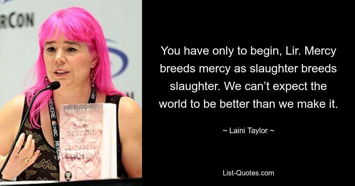 You have only to begin, Lir. Mercy breeds mercy as slaughter breeds slaughter. We can’t expect the world to be better than we make it. — © Laini Taylor