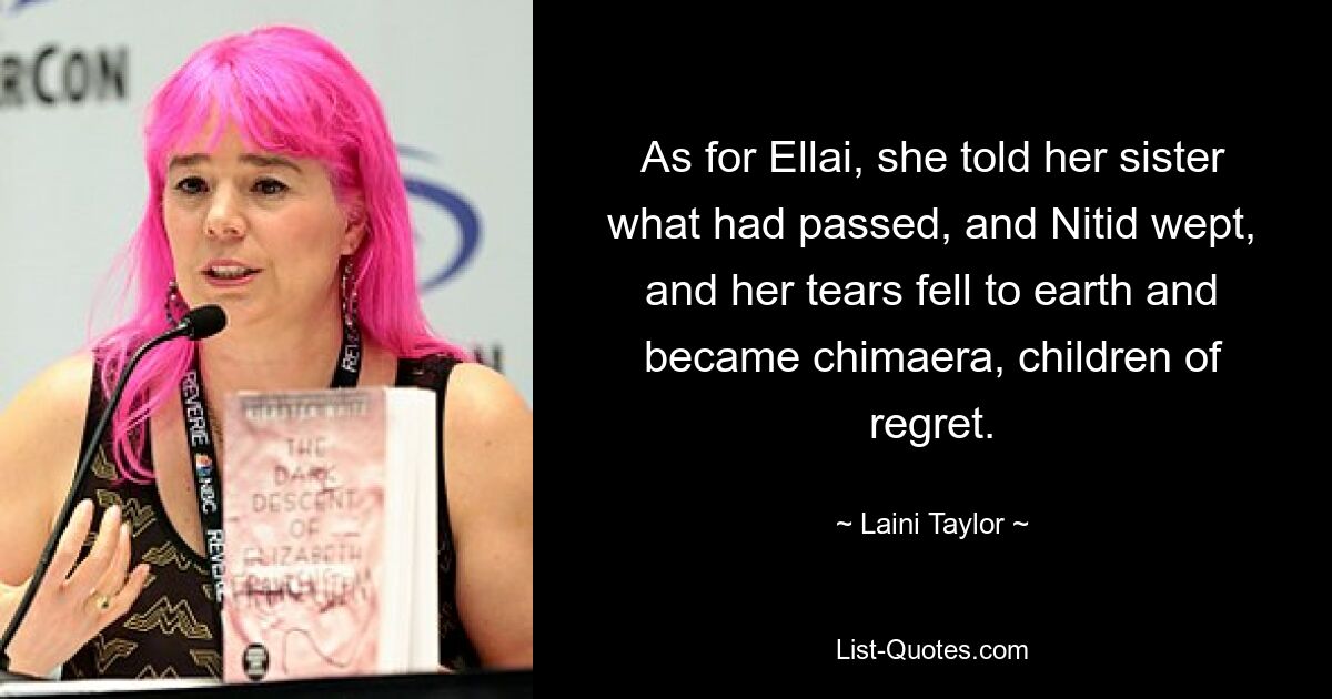 As for Ellai, she told her sister what had passed, and Nitid wept, and her tears fell to earth and became chimaera, children of regret. — © Laini Taylor