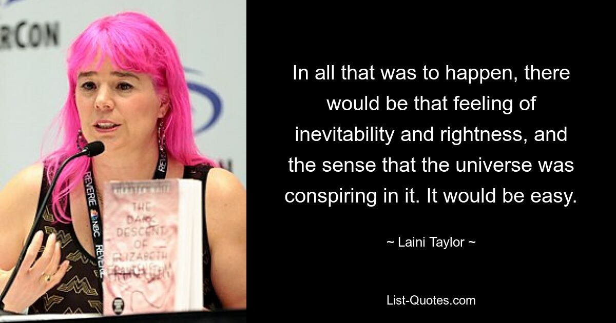 In all that was to happen, there would be that feeling of inevitability and rightness, and the sense that the universe was conspiring in it. It would be easy. — © Laini Taylor