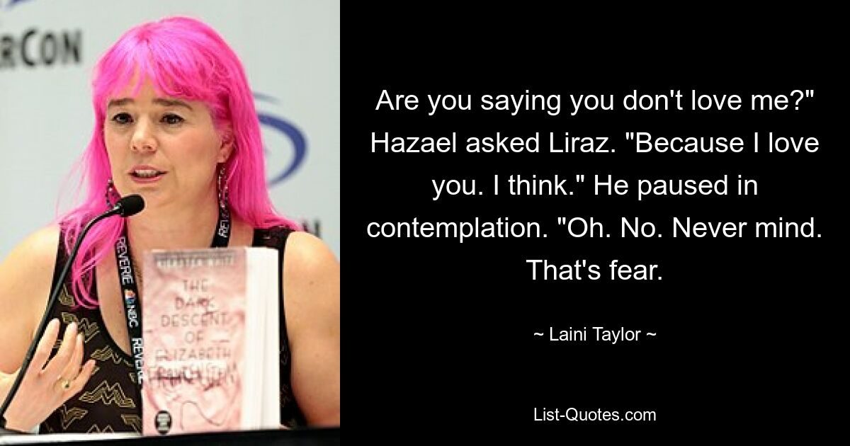 Are you saying you don't love me?" Hazael asked Liraz. "Because I love you. I think." He paused in contemplation. "Oh. No. Never mind. That's fear. — © Laini Taylor