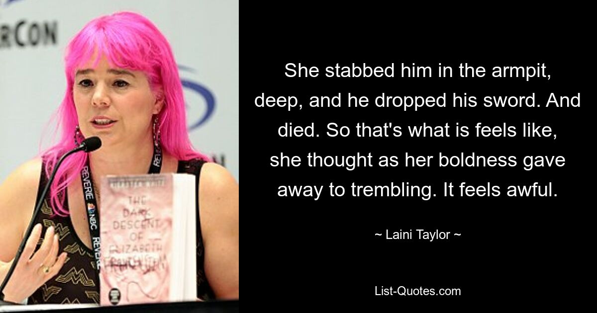 She stabbed him in the armpit, deep, and he dropped his sword. And died. So that's what is feels like, she thought as her boldness gave away to trembling. It feels awful. — © Laini Taylor