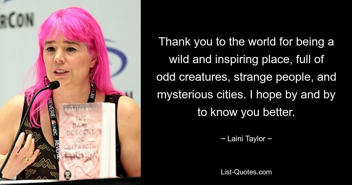 Thank you to the world for being a wild and inspiring place, full of odd creatures, strange people, and mysterious cities. I hope by and by to know you better. — © Laini Taylor