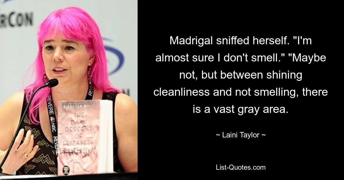 Madrigal sniffed herself. "I'm almost sure I don't smell." "Maybe not, but between shining cleanliness and not smelling, there is a vast gray area. — © Laini Taylor