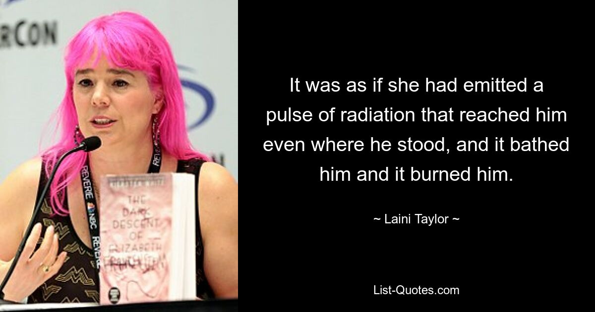 It was as if she had emitted a pulse of radiation that reached him even where he stood, and it bathed him and it burned him. — © Laini Taylor