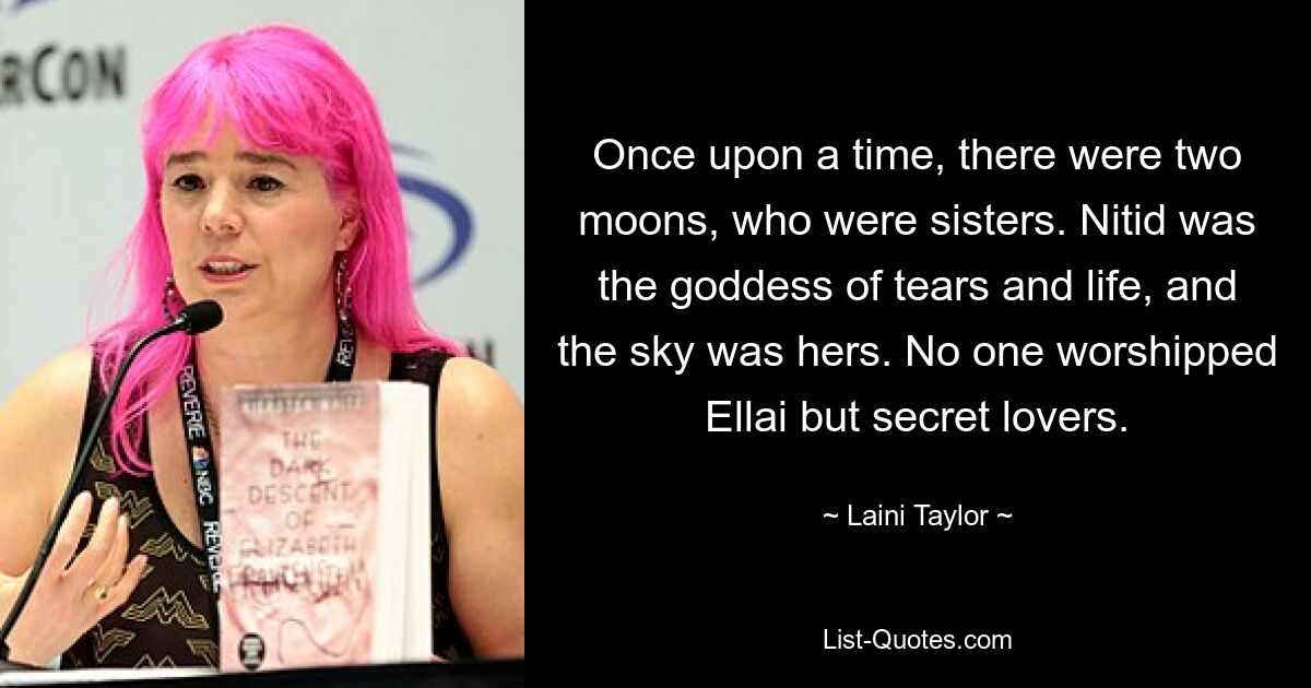 Once upon a time, there were two moons, who were sisters. Nitid was the goddess of tears and life, and the sky was hers. No one worshipped Ellai but secret lovers. — © Laini Taylor