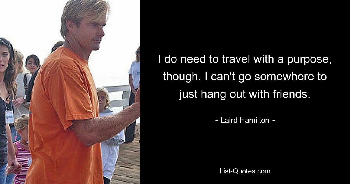 I do need to travel with a purpose, though. I can't go somewhere to just hang out with friends. — © Laird Hamilton