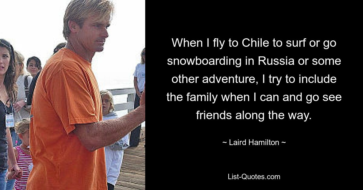 When I fly to Chile to surf or go snowboarding in Russia or some other adventure, I try to include the family when I can and go see friends along the way. — © Laird Hamilton