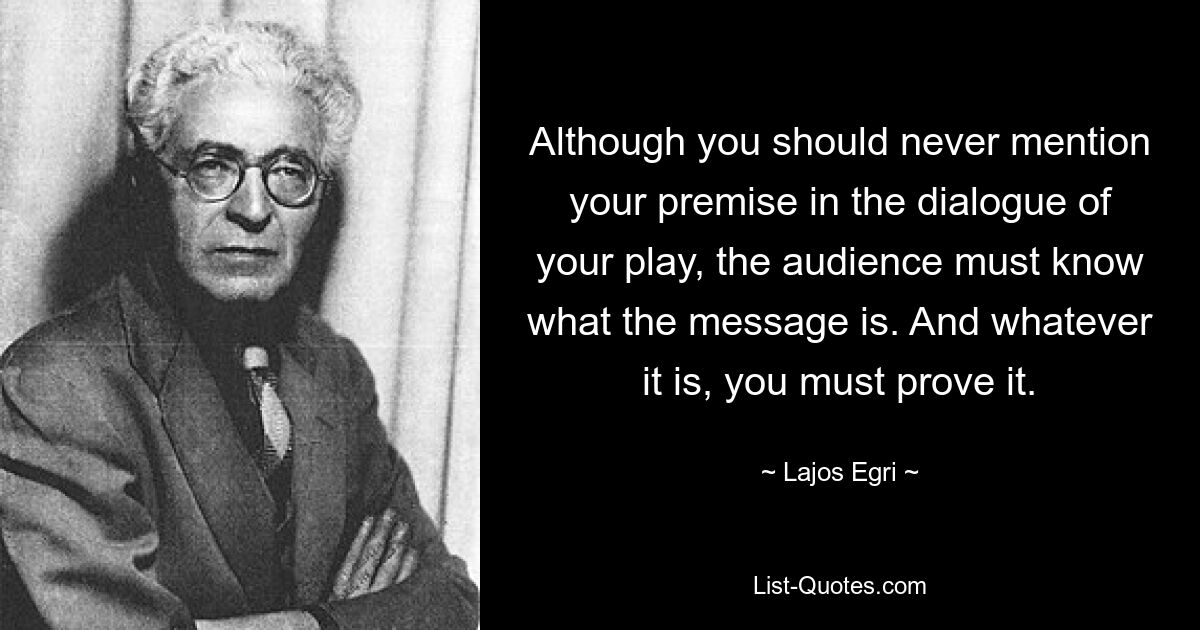 Although you should never mention your premise in the dialogue of your play, the audience must know what the message is. And whatever it is, you must prove it. — © Lajos Egri