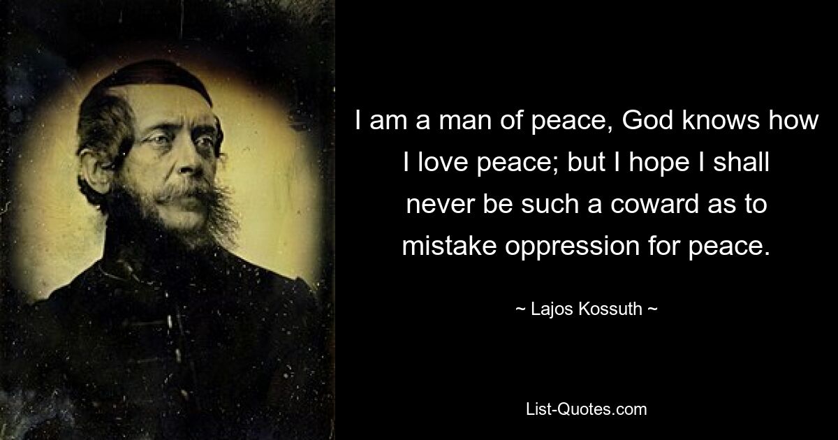 I am a man of peace, God knows how I love peace; but I hope I shall never be such a coward as to mistake oppression for peace. — © Lajos Kossuth