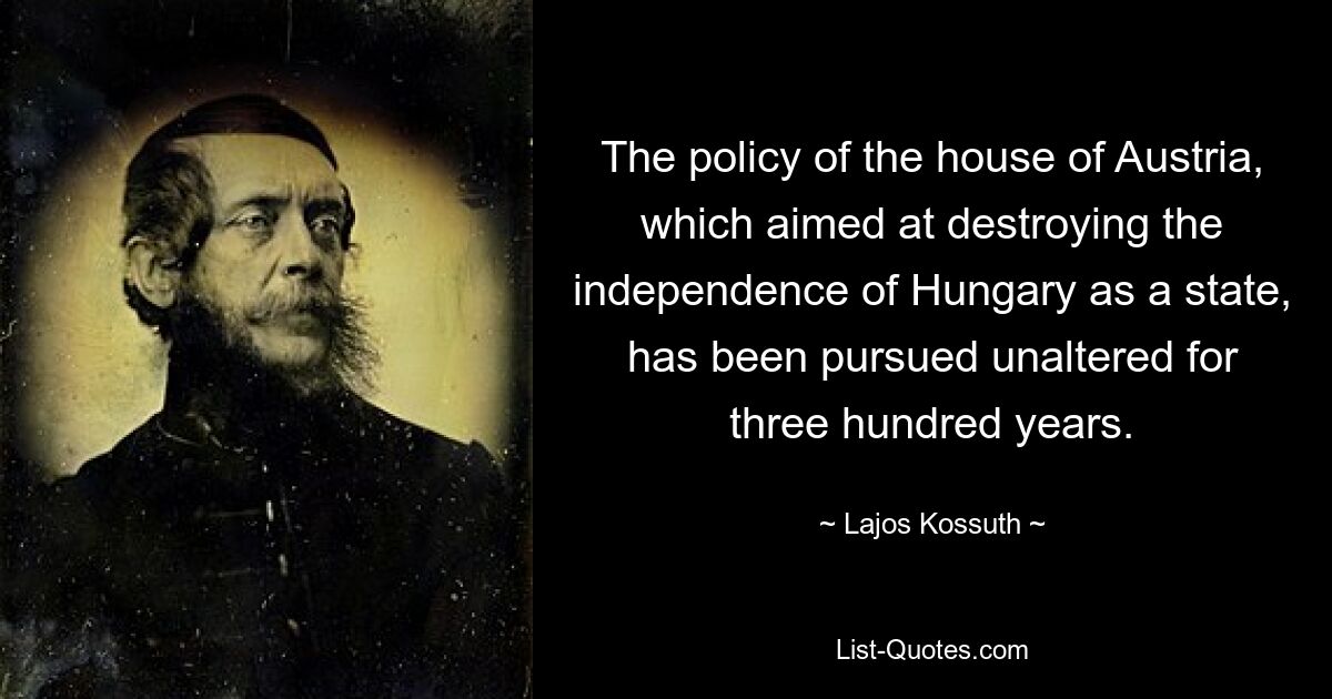 The policy of the house of Austria, which aimed at destroying the independence of Hungary as a state, has been pursued unaltered for three hundred years. — © Lajos Kossuth