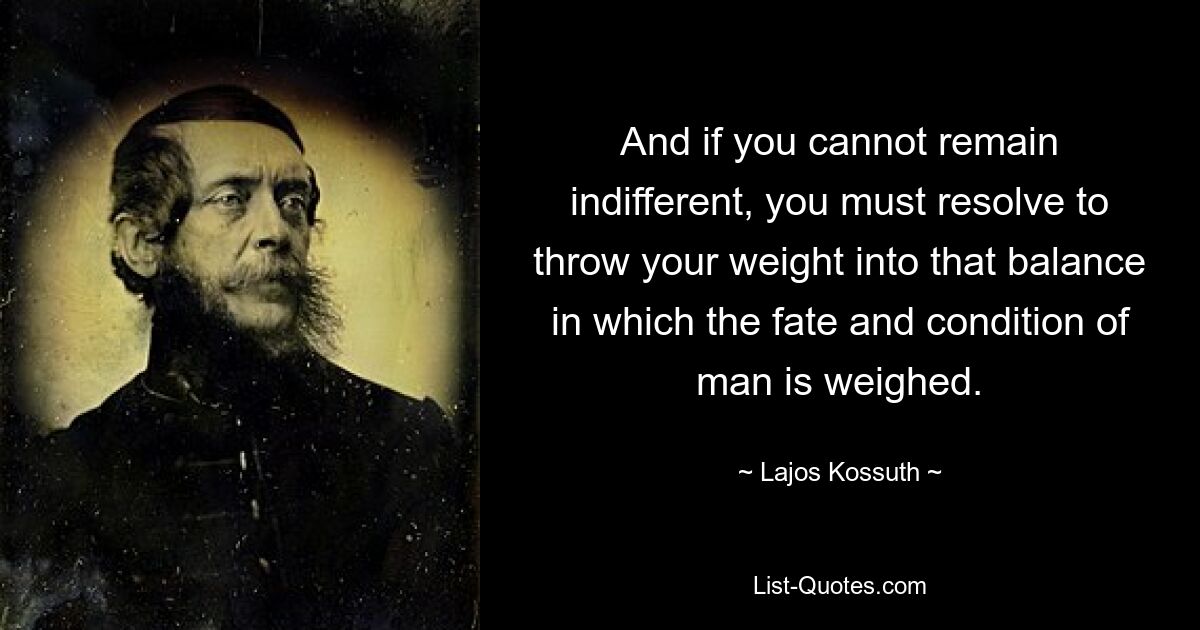 And if you cannot remain indifferent, you must resolve to throw your weight into that balance in which the fate and condition of man is weighed. — © Lajos Kossuth