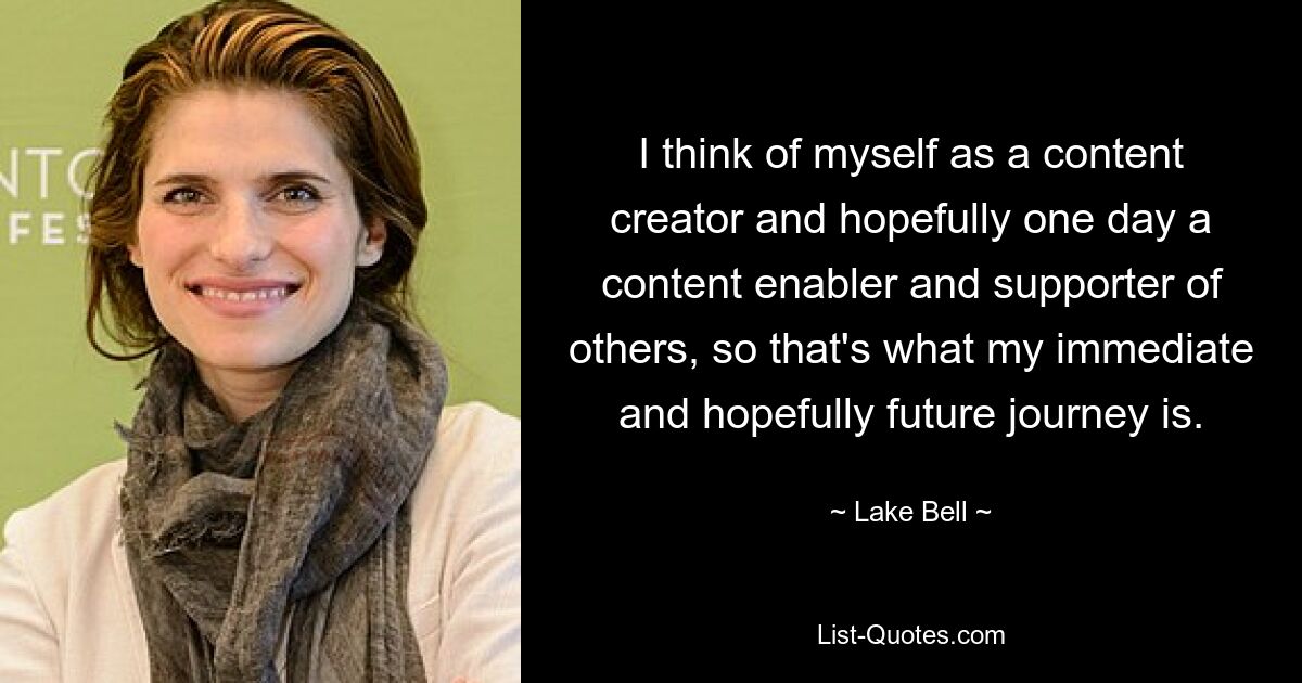 I think of myself as a content creator and hopefully one day a content enabler and supporter of others, so that's what my immediate and hopefully future journey is. — © Lake Bell