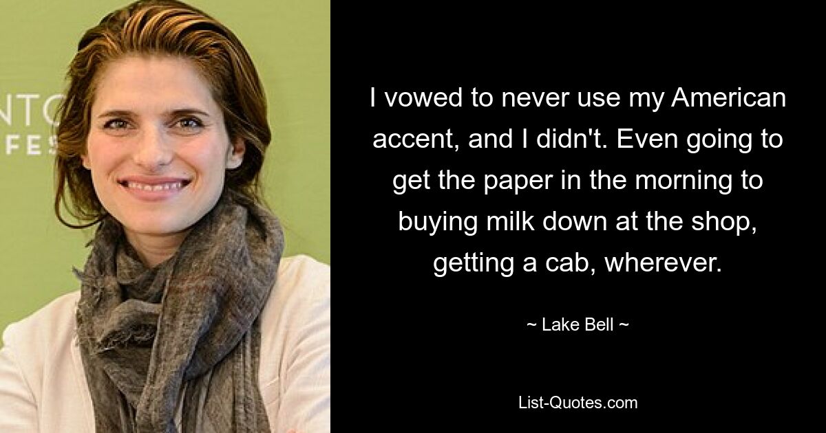 I vowed to never use my American accent, and I didn't. Even going to get the paper in the morning to buying milk down at the shop, getting a cab, wherever. — © Lake Bell