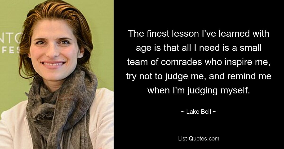 The finest lesson I've learned with age is that all I need is a small team of comrades who inspire me, try not to judge me, and remind me when I'm judging myself. — © Lake Bell