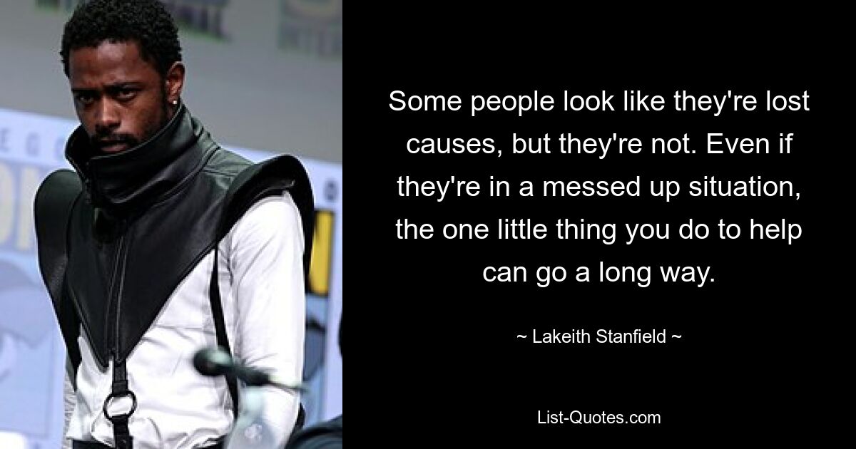 Some people look like they're lost causes, but they're not. Even if they're in a messed up situation, the one little thing you do to help can go a long way. — © Lakeith Stanfield