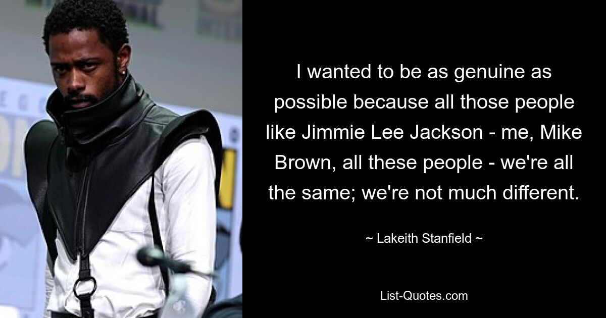 I wanted to be as genuine as possible because all those people like Jimmie Lee Jackson - me, Mike Brown, all these people - we're all the same; we're not much different. — © Lakeith Stanfield