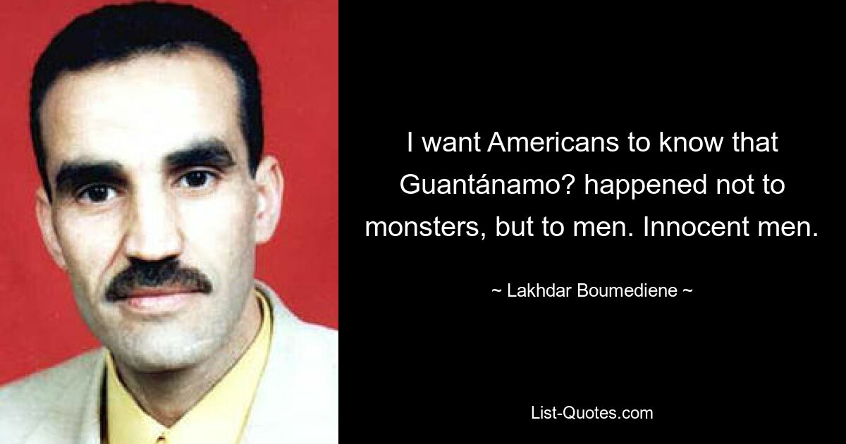 I want Americans to know that Guantánamo? happened not to monsters, but to men. Innocent men. — © Lakhdar Boumediene