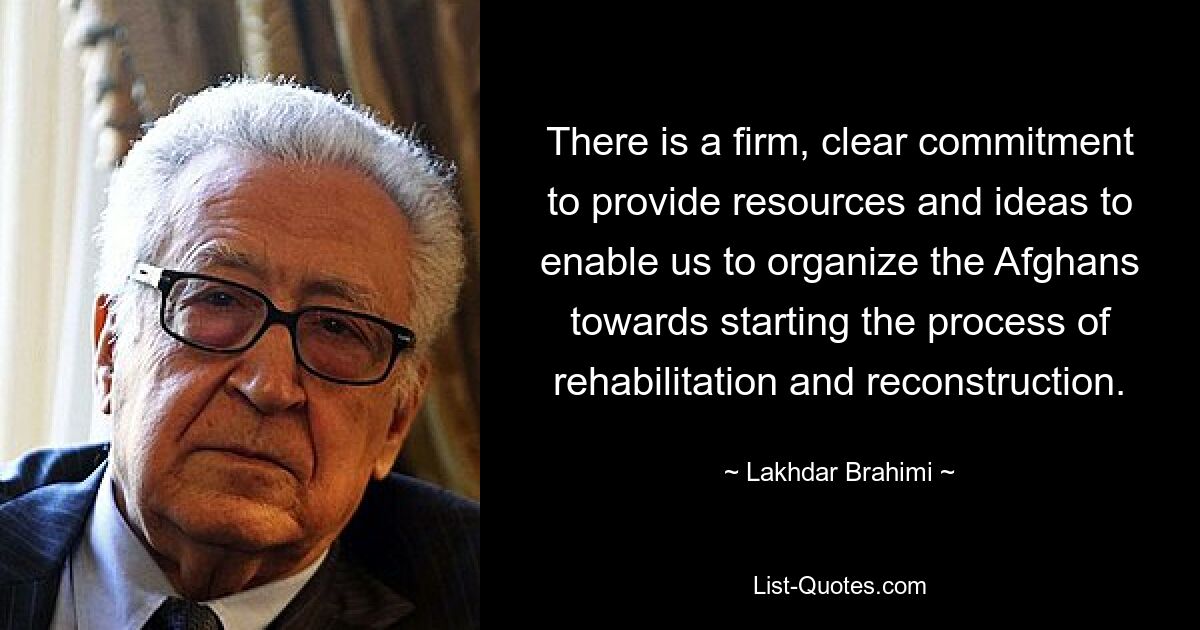 There is a firm, clear commitment to provide resources and ideas to enable us to organize the Afghans towards starting the process of rehabilitation and reconstruction. — © Lakhdar Brahimi