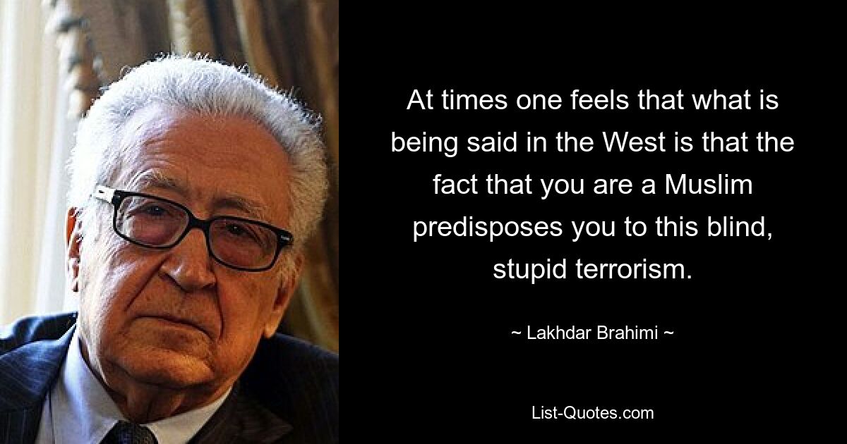 At times one feels that what is being said in the West is that the fact that you are a Muslim predisposes you to this blind, stupid terrorism. — © Lakhdar Brahimi