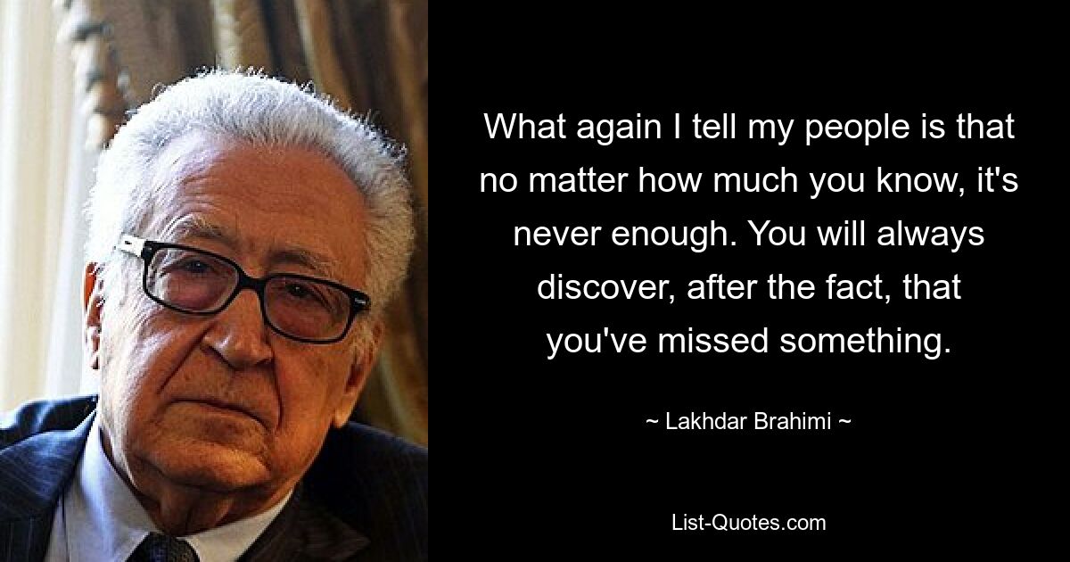 What again I tell my people is that no matter how much you know, it's never enough. You will always discover, after the fact, that you've missed something. — © Lakhdar Brahimi