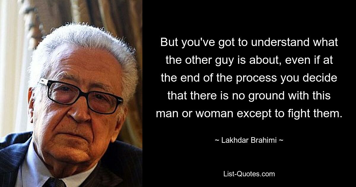 But you've got to understand what the other guy is about, even if at the end of the process you decide that there is no ground with this man or woman except to fight them. — © Lakhdar Brahimi