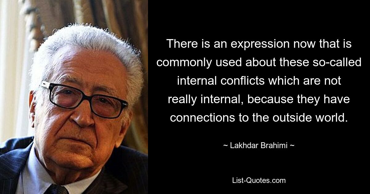 There is an expression now that is commonly used about these so-called internal conflicts which are not really internal, because they have connections to the outside world. — © Lakhdar Brahimi