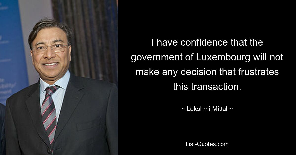 I have confidence that the government of Luxembourg will not make any decision that frustrates this transaction. — © Lakshmi Mittal