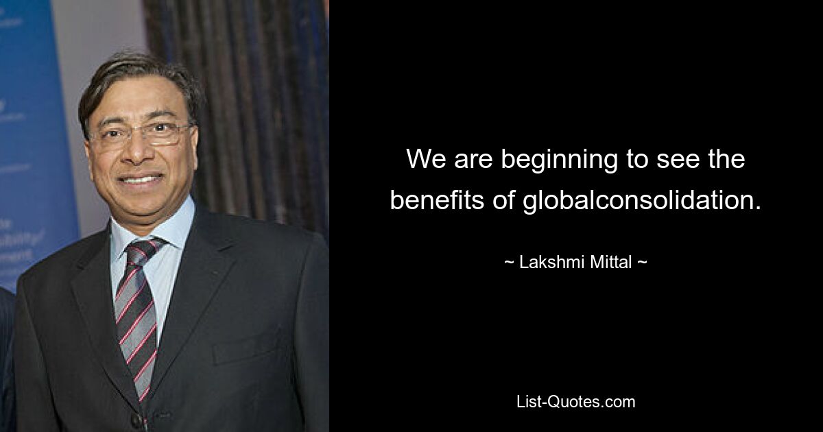 We are beginning to see the benefits of globalconsolidation. — © Lakshmi Mittal