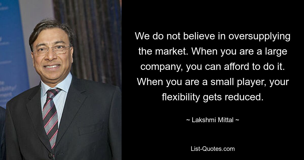 We do not believe in oversupplying the market. When you are a large company, you can afford to do it. When you are a small player, your flexibility gets reduced. — © Lakshmi Mittal