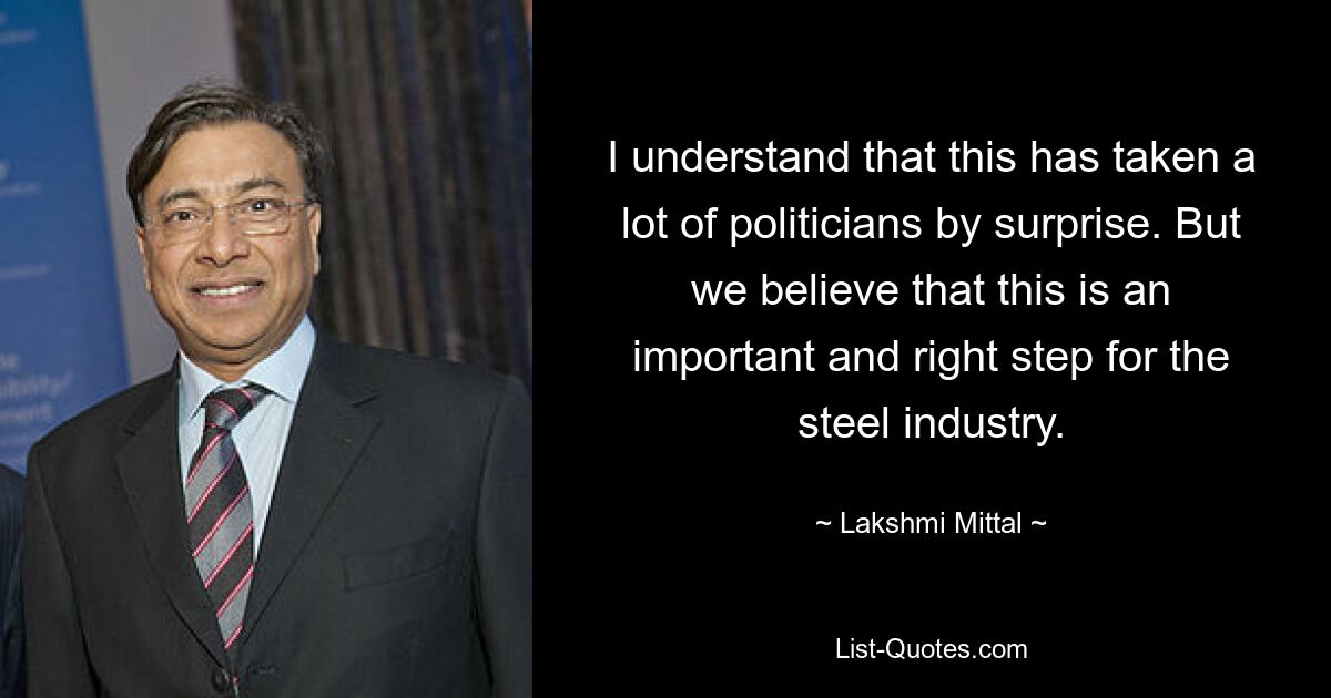 I understand that this has taken a lot of politicians by surprise. But we believe that this is an important and right step for the steel industry. — © Lakshmi Mittal