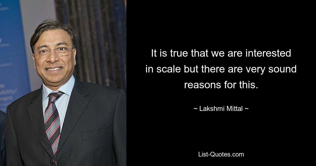 It is true that we are interested in scale but there are very sound reasons for this. — © Lakshmi Mittal