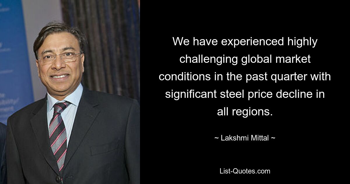 We have experienced highly challenging global market conditions in the past quarter with significant steel price decline in all regions. — © Lakshmi Mittal