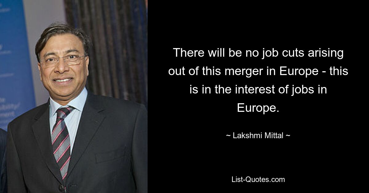 There will be no job cuts arising out of this merger in Europe - this is in the interest of jobs in Europe. — © Lakshmi Mittal