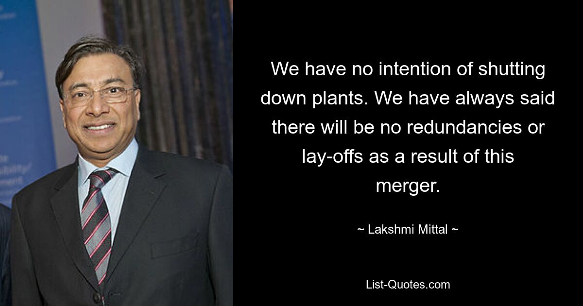 We have no intention of shutting down plants. We have always said there will be no redundancies or lay-offs as a result of this merger. — © Lakshmi Mittal