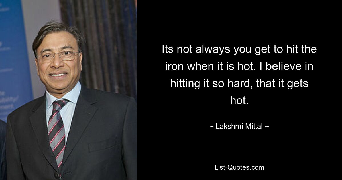 Its not always you get to hit the iron when it is hot. I believe in hitting it so hard, that it gets hot. — © Lakshmi Mittal