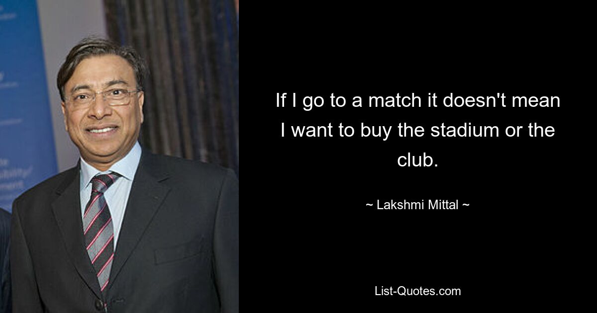 If I go to a match it doesn't mean I want to buy the stadium or the club. — © Lakshmi Mittal