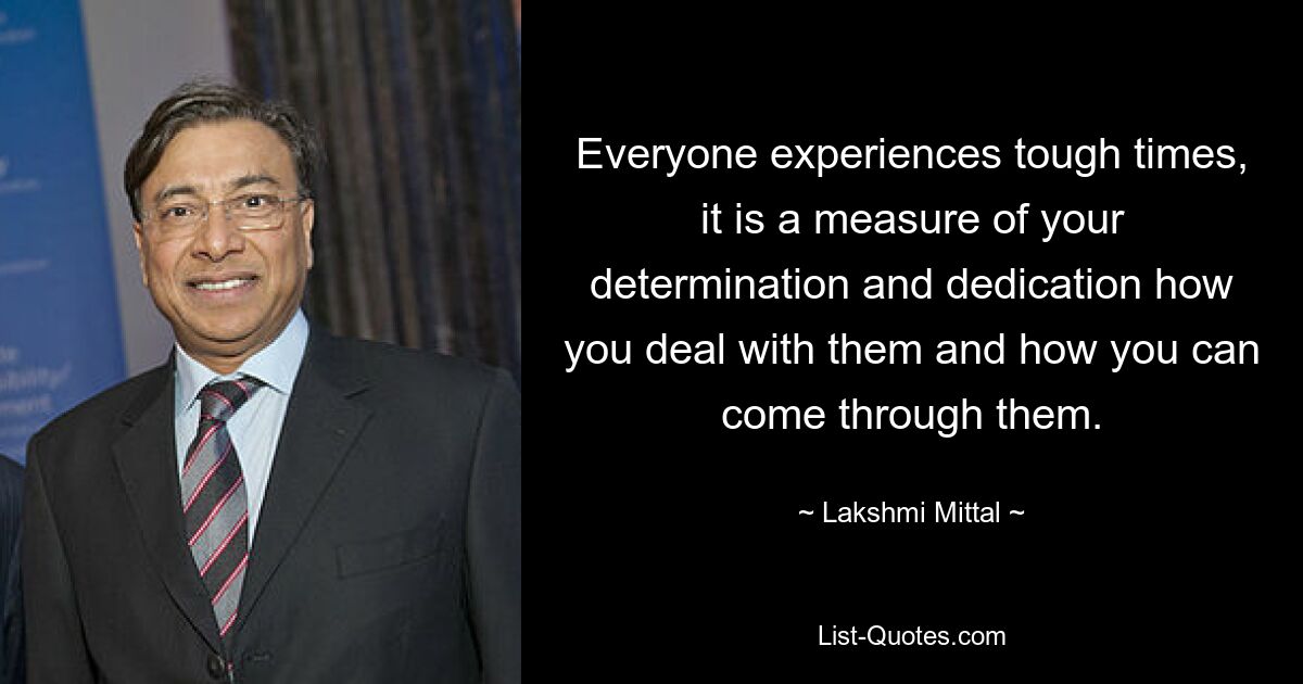 Everyone experiences tough times, it is a measure of your determination and dedication how you deal with them and how you can come through them. — © Lakshmi Mittal