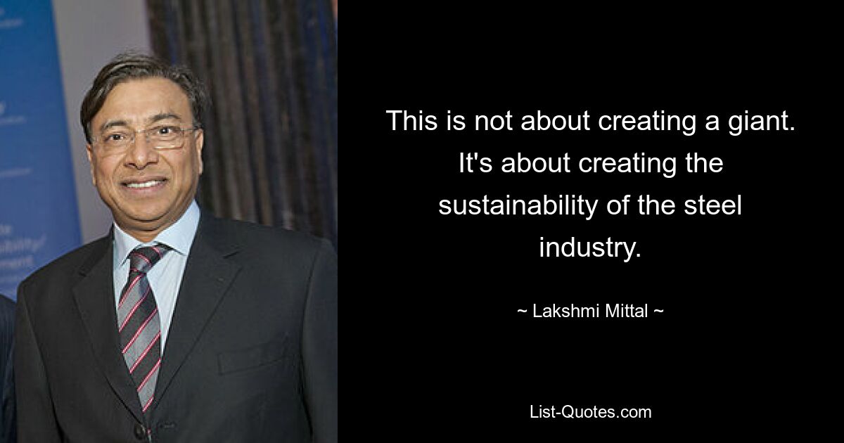 This is not about creating a giant. It's about creating the sustainability of the steel industry. — © Lakshmi Mittal