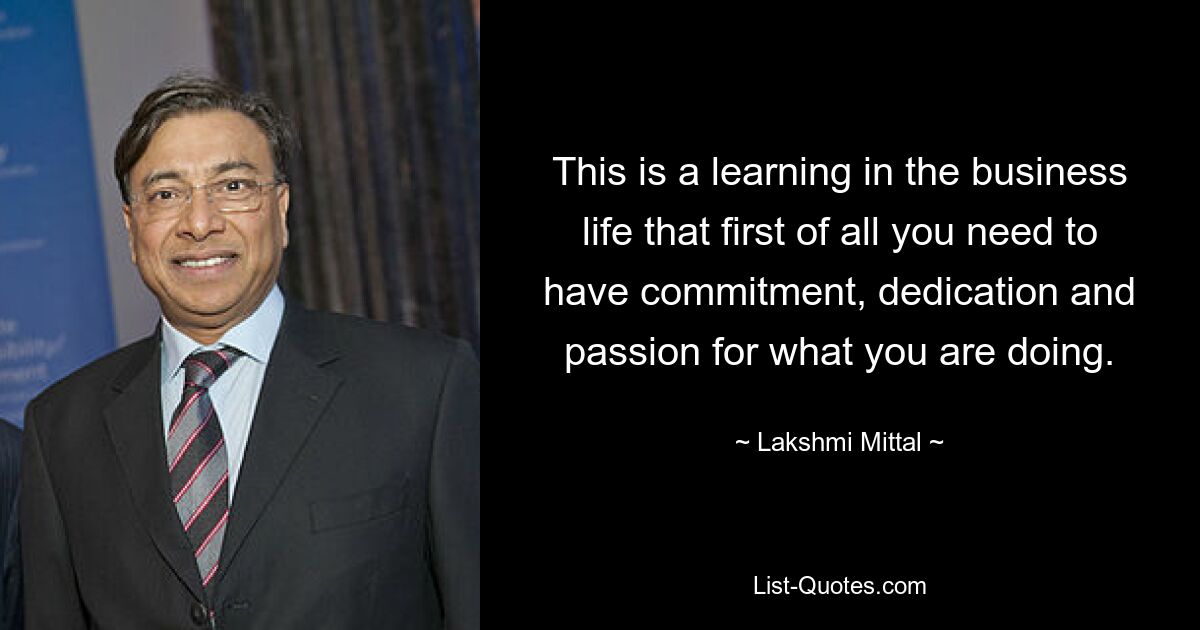 This is a learning in the business life that first of all you need to have commitment, dedication and passion for what you are doing. — © Lakshmi Mittal