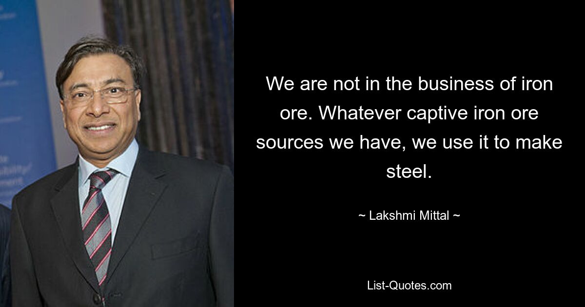 We are not in the business of iron ore. Whatever captive iron ore sources we have, we use it to make steel. — © Lakshmi Mittal