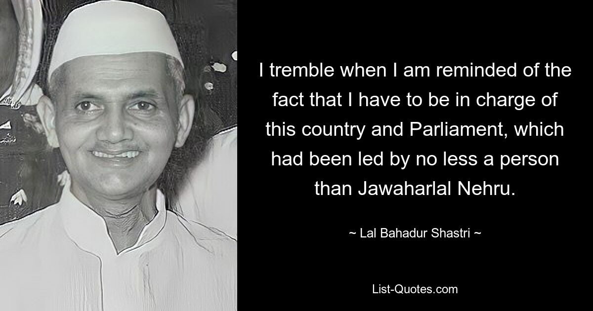 Ich zittere, wenn ich daran erinnert werde, dass ich für dieses Land und das Parlament verantwortlich sein muss, das von niemand Geringerem als Jawaharlal Nehru geführt wurde. — © Lal Bahadur Shastri 