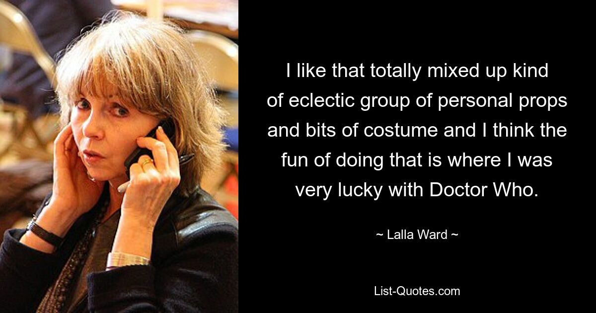 I like that totally mixed up kind of eclectic group of personal props and bits of costume and I think the fun of doing that is where I was very lucky with Doctor Who. — © Lalla Ward