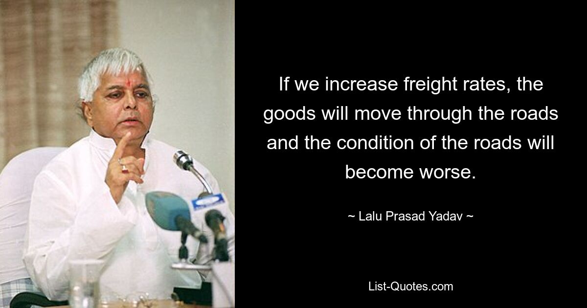 If we increase freight rates, the goods will move through the roads and the condition of the roads will become worse. — © Lalu Prasad Yadav