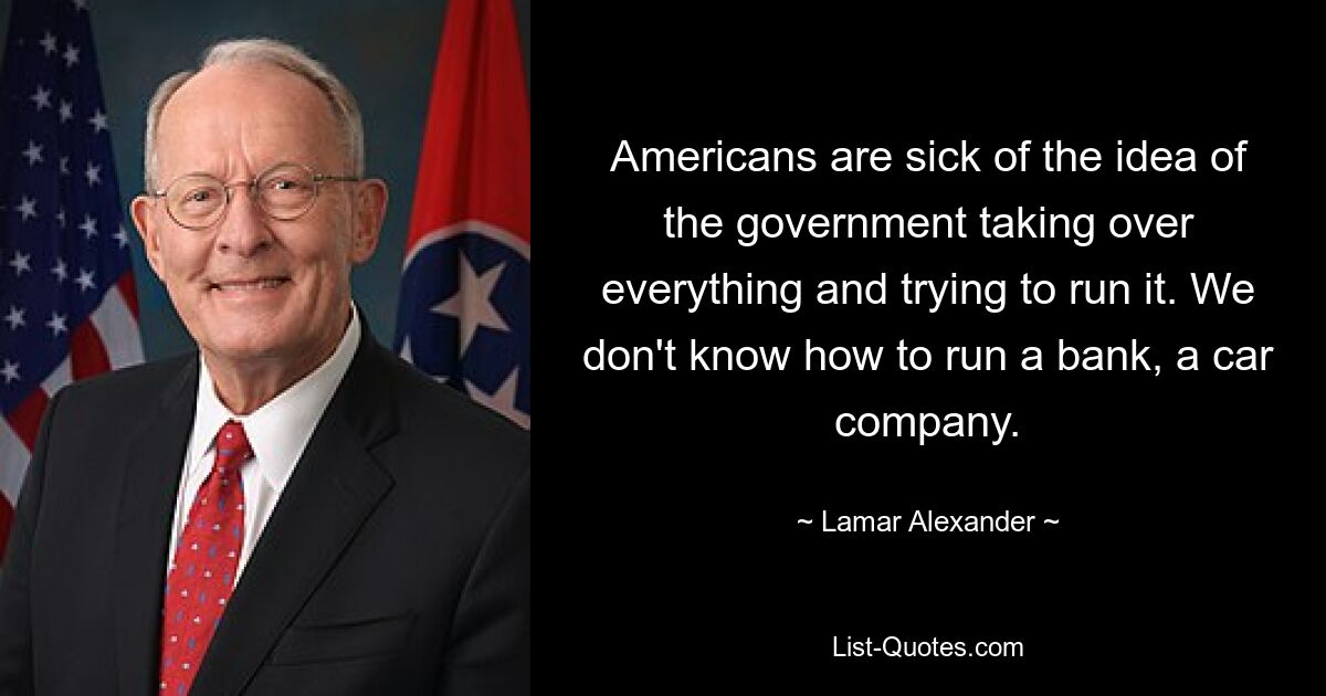 Americans are sick of the idea of the government taking over everything and trying to run it. We don't know how to run a bank, a car company. — © Lamar Alexander