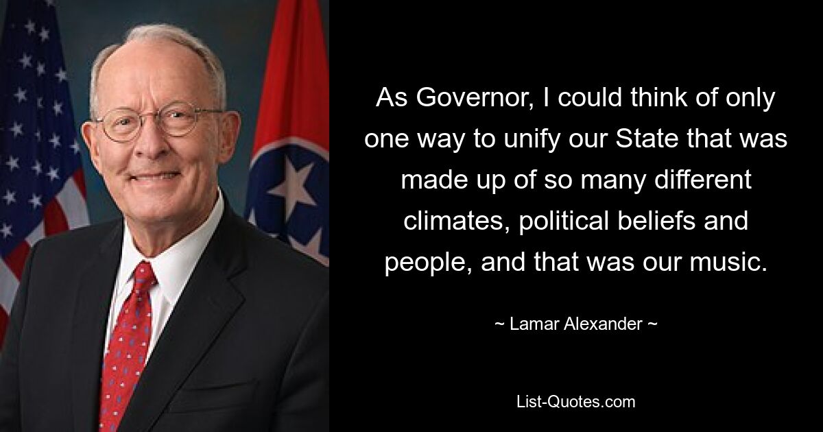 As Governor, I could think of only one way to unify our State that was made up of so many different climates, political beliefs and people, and that was our music. — © Lamar Alexander