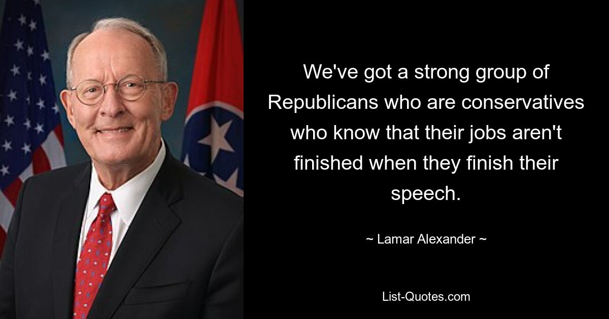 We've got a strong group of Republicans who are conservatives who know that their jobs aren't finished when they finish their speech. — © Lamar Alexander