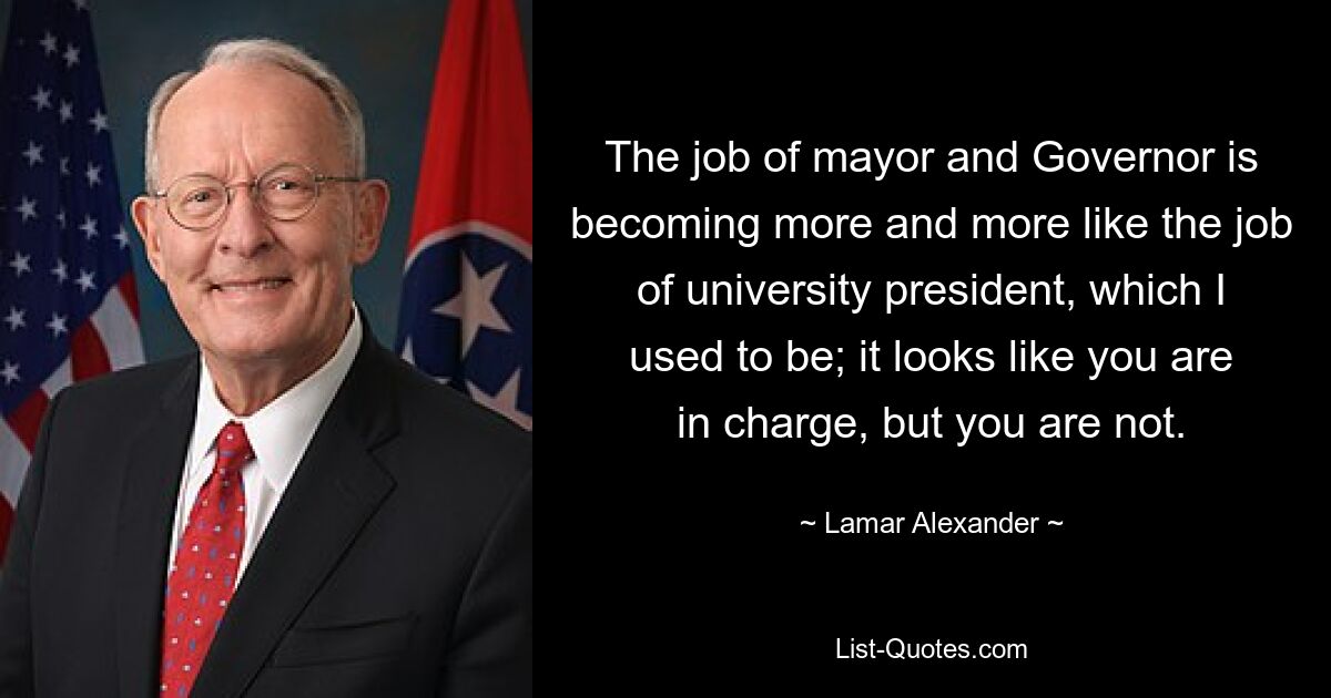 The job of mayor and Governor is becoming more and more like the job of university president, which I used to be; it looks like you are in charge, but you are not. — © Lamar Alexander