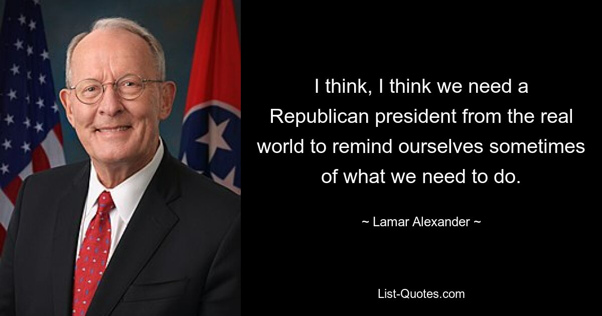 I think, I think we need a Republican president from the real world to remind ourselves sometimes of what we need to do. — © Lamar Alexander