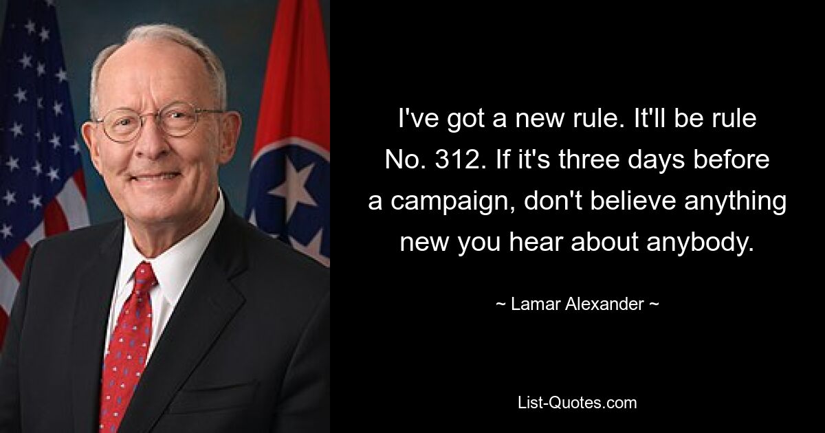 I've got a new rule. It'll be rule No. 312. If it's three days before a campaign, don't believe anything new you hear about anybody. — © Lamar Alexander